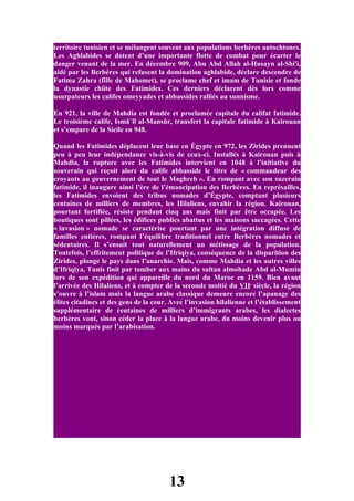 territoire tunisien et se mélangent souvent aux populations berbères autochtones.
Les Aghlabides se dotent d’une importante flotte de combat pour écarter le
danger venant de la mer. En décembre 909, Abu Abd Allah al-Husayn al-Shi'i,
aidé par les Berbères qui refusent la domination aghlabide, déclare descendre de
Fatima Zahra (fille de Mahomet), se proclame chef et imam de Tunisie et fonde
la dynastie chiite des Fatimides. Ces derniers déclarent dès lors comme
usurpateurs les califes omeyyades et abbassides ralliés au sunnisme.

En 921, la ville de Mahdia est fondée et proclamée capitale du califat fatimide.
Le troisième calife, Ismâ`îl al-Mansûr, transfert la capitale fatimide à Kairouan
et s’empare de la Sicile en 948.

Quand les Fatimides déplacent leur base en Égypte en 972, les Zirides prennent
peu à peu leur indépendance vis-à-vis de ceux-ci. Installés à Kairouan puis à
Mahdia, la rupture avec les Fatimides intervient en 1048 à l’initiative du
souverain qui reçoit alors du calife abbasside le titre de « commandeur des
croyants au gouvernement de tout le Maghreb ». En rompant avec son suzerain
fatimide, il inaugure ainsi l’ère de l’émancipation des Berbères. En représailles,
les Fatimides envoient des tribus nomades d’Égypte, comptant plusieurs
centaines de milliers de membres, les Hilaliens, envahir la région. Kairouan,
pourtant fortifiée, résiste pendant cinq ans mais finit par être occupée. Les
boutiques sont pillées, les édifices publics abattus et les maisons saccagées. Cette
« invasion » nomade se caractérise pourtant par une intégration diffuse de
familles entières, rompant l’équilibre traditionnel entre Berbères nomades et
sédentaires. Il s’ensuit tout naturellement un métissage de la population.
Toutefois, l’effritement politique de l’Ifriqiya, conséquence de la disparition des
Zirides, plonge le pays dans l’anarchie. Mais, comme Mahdia et les autres villes
d’Ifriqiya, Tunis finit par tomber aux mains du sultan almohade Abd al-Mumin
lors de son expédition qui appareille du nord du Maroc en 1159. Bien avant
l’arrivée des Hilaliens, et à compter de la seconde moitié du VIIe siècle, la région
s’ouvre à l’islam mais la langue arabe classique demeure encore l’apanage des
élites citadines et des gens de la cour. Avec l’invasion hilalienne et l’établissement
supplémentaire de centaines de milliers d’immigrants arabes, les dialectes
berbères vont, sinon céder la place à la langue arabe, du moins devenir plus ou
moins marqués par l’arabisation.




                                        13
 
