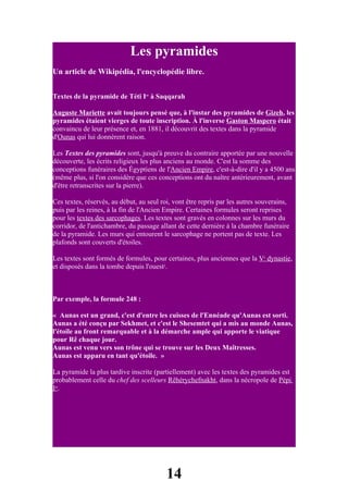 Les pyramides
Un article de Wikipédia, l'encyclopédie libre.


Textes de la pyramide de Téti Ier à Saqqarah

Auguste Mariette avait toujours pensé que, à l'instar des pyramides de Gizeh, les
pyramides étaient vierges de toute inscription. À l'inverse Gaston Maspero était
convaincu de leur présence et, en 1881, il découvrit des textes dans la pyramide
d'Ounas qui lui donnèrent raison.

Les Textes des pyramides sont, jusqu'à preuve du contraire apportée par une nouvelle
découverte, les écrits religieux les plus anciens au monde. C'est la somme des
conceptions funéraires des Égyptiens de l'Ancien Empire, c'est-à-dire d'il y a 4500 ans
(même plus, si l'on considère que ces conceptions ont du naître antérieurement, avant
d'être retranscrites sur la pierre).

Ces textes, réservés, au début, au seul roi, vont être repris par les autres souverains,
puis par les reines, à la fin de l'Ancien Empire. Certaines formules seront reprises
pour les textes des sarcophages. Les textes sont gravés en colonnes sur les murs du
corridor, de l'antichambre, du passage allant de cette dernière à la chambre funéraire
de la pyramide. Les murs qui entourent le sarcophage ne portent pas de texte. Les
plafonds sont couverts d'étoiles.

Les textes sont formés de formules, pour certaines, plus anciennes que la Ve dynastie,
et disposés dans la tombe depuis l'ouest1.



Par exemple, la formule 248 :

« Aunas est un grand, c'est d'entre les cuisses de l'Ennéade qu'Aunas est sorti.
Aunas a été conçu par Sekhmet, et c'est le Shesemtet qui a mis au monde Aunas,
l'étoile au front remarquable et à la démarche ample qui apporte le viatique
pour Rê chaque jour.
Aunas est venu vers son trône qui se trouve sur les Deux Maîtresses.
Aunas est apparu en tant qu'étoile. »

La pyramide la plus tardive inscrite (partiellement) avec les textes des pyramides est
probablement celle du chef des scelleurs Rêhérychefnakht, dans la nécropole de Pépi
Ier.




                                          14
 