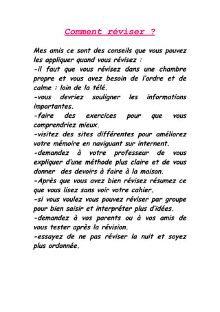 Comment réviser ?

Mes amis ce sont des conseils que vous pouvez
les appliquer quand vous révisez :
-il faut que vous révisez dans une chambre
propre et vous avez besoin de l’ordre et de
calme : loin de la télé.
-vous devriez souligner les informations
importantes.
-faire    des    exercices    pour   que    vous
comprendriez mieux.
-visitez des sites différentes pour améliorez
votre mémoire en naviguant sur internent.
-demandez à votre professeur de vous
expliquer d’une méthode plus claire et de vous
donner des devoirs à faire à la maison.
-Après que vous avez bien révisez résumez ce
que vous lisez sans voir votre cahier.
-si vous voulez vous pouvez réviser par groupe
pour bien saisir et interpréter plus d’idées.
-demandez à vos parents ou à vos amis de
vous tester après la révision.
-essayez de ne pas réviser la nuit et soyez
plus ordonnée.
 