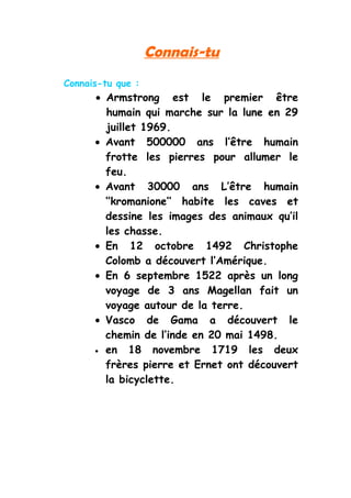 Connais-tu
Connais-tu que :
      • Armstrong est le premier être
        humain qui marche sur la lune en 29
        juillet 1969.
      • Avant 500000 ans l’être humain
        frotte les pierres pour allumer le
        feu.
      • Avant 30000 ans L’être humain
        ‘’kromanione’’ habite les caves et
        dessine les images des animaux qu’il
        les chasse.
      • En 12 octobre 1492 Christophe
        Colomb a découvert l’Amérique.
      • En 6 septembre 1522 après un long
        voyage de 3 ans Magellan fait un
        voyage autour de la terre.
      • Vasco de Gama a découvert le
        chemin de l’inde en 20 mai 1498.
      • en    18 novembre 1719 les deux
        frères pierre et Ernet ont découvert
        la bicyclette.
 