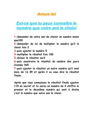 Amuse-toi

 Est-ce que tu peux connaître le
 numéro que votre ami le choisi

1-demander de votre ami de choisir un numéro moins
que100
2-demander de lui de multiplier le numéro qu’il la
choisi fois 2
3-puis ajouter le numéro 5
4-multiplier le résultat fois 100
5-diviser le résultat sur2
6-puis soustraire le résultat du nombre des jours
d’année 365
7-puis ajouter le résultat un autre numéro qu’il veut
mais de 1à 99 et après il va vous dire le résultat
finale.

Après que vous connaissez le résultat finale ajouter
115 en secret et tu auras un numéro de 4 chiffre le
premier et le deuxième numéro qui sont à droite
c’est le numéro que votre ami le choisi.
 