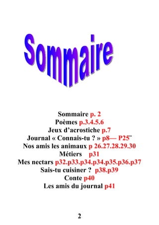 Sommaire p. 2
            Poèmes p.3.4.5.6
         Jeux d’acrostiche p.7
  Journal « Connais-tu ? » p8–– P25¨
 Nos amis les animaux p 26.27.28.29.30
              Métiers p31
Mes nectars p32.p33.p34.p34.p35.p36.p37
       Sais-tu cuisiner ? p38.p39
               Conte p40
        Les amis du journal p41



                  2
 