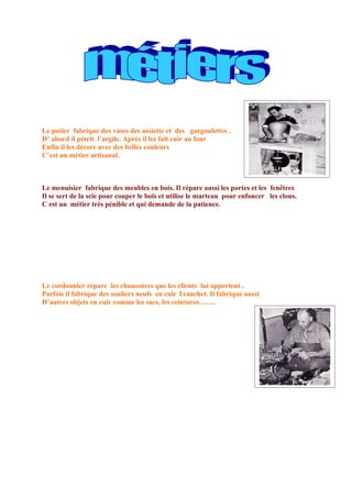 Le potier fabrique des vases des assiette et des gargoulettes .
D’ abord il pétrit l’argile. Après il les fait cuir au four
Enfin il les décore avec des belles couleurs
C’est un métier artisanal.



Le menuisier fabrique des meubles en bois. Il répare aussi les portes et les fenêtres
Il se sert de la scie pour couper le bois et utilise le marteau pour enfoncer les clous.
C est un métier très pénible et qui demande de la patience.




Le cordonnier répare les chaussures que les clients lui apportent .
Parfois il fabrique des souliers neufs en cuir Tranchet. Il fabrique aussi
D’autres objets en cuir comme les sacs, les ceintures…….
 
