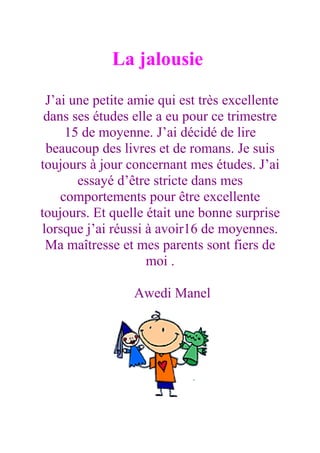 La jalousie

 J’ai une petite amie qui est très excellente
 dans ses études elle a eu pour ce trimestre
     15 de moyenne. J’ai décidé de lire
 beaucoup des livres et de romans. Je suis
toujours à jour concernant mes études. J’ai
       essayé d’être stricte dans mes
    comportements pour être excellente
toujours. Et quelle était une bonne surprise
lorsque j’ai réussi à avoir16 de moyennes.
 Ma maîtresse et mes parents sont fiers de
                    moi .

                 Awedi Manel
 