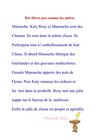 Des élèves pas comme les autres

Minouche Katy Rosy et Manouche sont des

Chatons .Ils sont dans la même classe .Ils

Participent tous à l embellissement de leur

Classe. D abord Minouche fabrique des

Guirlandes et des gravures multicolores.

Ensuite Manouche apporte des pots de

Fleurs. Puis Katy ramasse les ordures et

les met dans la poubelle .Rosy met une jolie

nappe sur le bureau de la maîtresse

Enfin la salle de classe est propre et agréable.

                     Dhawedi Ilhem
 