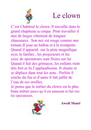 Le clown
C’est Chahloul le clown. Il travaille dans le
grand chapiteau du cirque .Pour travailler il
met de larges vêtement de longues
chaussures. Son nez est rouge comme une
tomate.Il joue au ballon et à la trompette.
Quand il apparaît sur la piste magnifique
avec la fanfare , les projecteurs et les
yeux de spectateurs sont fixées sur lui
Quand il fait des grimaces, les enfants rient
très fort et ils l’applaudissent. Il chante et
se déplace dans tout les sens . Parfois il
crache du feu et d’autre il fait jaillir de
l’eau de ses oreilles.
Je pense que le métier du clown est le plus
beau métier parce qu il est amusant et fait rire
les spectateurs.

                                  Awedi Manel
 