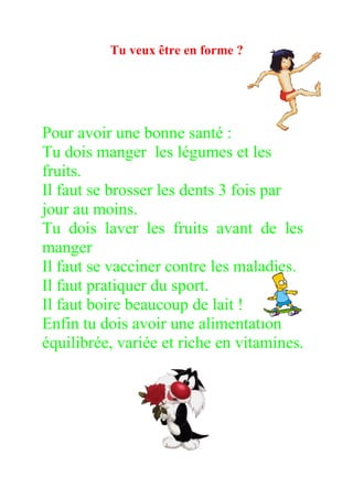 Tu veux être en forme ?




Pour avoir une bonne santé :
Tu dois manger les légumes et les
fruits.
Il faut se brosser les dents 3 fois par
jour au moins.
Tu dois laver les fruits avant de les
manger
Il faut se vacciner contre les maladies.
Il faut pratiquer du sport.
Il faut boire beaucoup de lait !
Enfin tu dois avoir une alimentation
équilibrée, variée et riche en vitamines.
 