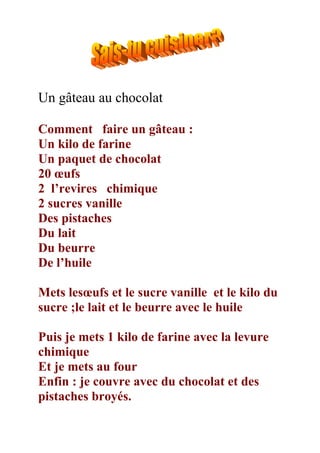 Un gâteau au chocolat

Comment faire un gâteau :
Un kilo de farine
Un paquet de chocolat
20 œufs
2 l’revires chimique
2 sucres vanille
Des pistaches
Du lait
Du beurre
De l’huile

Mets lesœufs et le sucre vanille et le kilo du
sucre ;le lait et le beurre avec le huile

Puis je mets 1 kilo de farine avec la levure
chimique
Et je mets au four
Enfin : je couvre avec du chocolat et des
pistaches broyés.
 