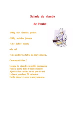 Salade de viande

                         de Poulet

-500g : de viandes poules

-200g : raisins jaunes

-Une petite moule

-du sel

-Une cuillère à table de mayonnaise.

Comment faire ?

Coupe la viande en petits morçeaux
Fais le cuire dans l’huile chaude
Ajoutez les raisins et un peu de sel
Laisser pendant 20 minutes.
Enfin décorer avec la mayonnaise.
 