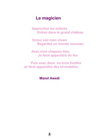 Le magicien

     Approchez les enfants
       Entrez dans le grand château

     Venez voir mon clown
        Regardez un monde nouveau

    Avec mon chapeau bleu
       Je ferai apparaître du feu

     Puis avec deux ou trois ficelles
Je ferai apparaître des hirondelles


          Manel Awedi




               5
 