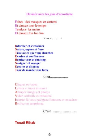 Devinez avec les jeux d’acrostiche

Faites des masques en cartons
Et dansez tous le temps
Tendesz les mains
Et dansez fon fon fon.
                     C’ est la………… ?


Informer et s’informer
Nature, espace et flore
Trouvez ce que vous cherchez
Evasion et conférences
Rendez-vous et chatting
Naviguer et voyager
Ecoutez et discutez
Tour de monde vous ferez

                     C’est………………

Cliquez ou tapez
Lettres et mots saisissez
Attrapez images et photos
Videz corbeille et restaurez
Internet là vous naviguez Entourez et encadrez
Retirez ou supprimez

                    C’est …………………..


Touati Rihab


                        6
 