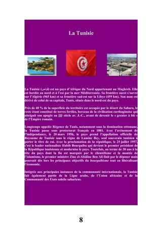 La Tunisie




La Tunisie (‫ )تونس‬est un pays d’Afrique du Nord appartenant au Maghreb. Elle
est bordée au nord et à l’est par la mer Méditerranée. Sa frontière ouest s’ouvre
sur l’Algérie (965 km) et sa frontière sud-est sur la Libye (459 km). Son nom est
dérivé de celui de sa capitale, Tunis, située dans le nord-est du pays.

Près de 40 % de la superficie du territoire est occupée par le désert du Sahara, le
reste étant constitué de terres fertiles, berceau de la civilisation carthaginoise qui
atteignit son apogée au IIIe siècle av. J.-C., avant de devenir le « grenier à blé »
de l’Empire romain.

Longtemps appelée Régence de Tunis, notamment sous la domination ottomane,
la Tunisie passe sous protectorat français en 1881. Avec l’avènement de
l’indépendance, le 20 mars 1956, le pays prend l’appellation officielle de
Royaume de Tunisie sous le règne de Lamine Bey, seul souverain tunisien à
porter le titre de roi. Avec la proclamation de la république, le 25 juillet 1957,
c'est le leader nationaliste Habib Bourguiba qui devient le premier président de
la République tunisienne et modernise le pays. Toutefois, au terme de 30 ans à la
tête du pays dont la fin est marquée par le clientélisme et la montée de
l’islamisme, le premier ministre Zine el-Abidine Ben Ali finit par le déposer mais
poursuit dès lors les principaux objectifs du bourguibisme tout en libéralisant
l’économie.

Intégrée aux principales instances de la communauté internationale, la Tunisie
fait également partie de la Ligue arabe, de l’Union africaine et de la
Communauté des États sahélo sahariens.




                                         8
 