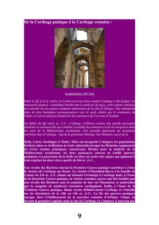 De la Carthage punique à la Carthage romaine :




                                Amphithéâtre d'El Jem

Entre le VIe et le Ve siècle, la rivalité avec les Grecs amène Carthage à développer ses
ressources propres : contrôlant bientôt tout le nord-est du pays, cette colonie renforce
son autorité sur les autres comptoirs phéniciens de la côte d’Afrique. Elle entreprend
alors de plus lointaines reconnaissances vers le nord, attirée par le commerce de
l’étain, et vers le sud pour bénéficier du commerce de l’or avec le Soudan.

Au début du IIIe siècle av. J.-C., Carthage s’affirme comme une grande puissance
maritime et commerciale qui contrôle la totalité du commerce et de la navigation dans
les eaux de la Méditerranée occidentale. Elle possède également de nombreux
territoires hors d’Afrique : sud de la péninsule Ibérique, îles Baléares, ouest de la

Sicile, Corse, Sardaigne et Malte. Mais son incapacité à intégrer les populations
berbères dans sa civilisation la rend vulnérable lorsque les Romains supplantent
les Grecs comme principaux concurrents. Rivales pour la maîtrise de la
Méditerranée occidentale, les deux puissances entrent en conflit (guerres
puniques). La possession de la Sicile est alors au centre des enjeux qui opposent à
trois reprises les deux cités à partir de 264 av. J.-C..

Une révolte des Berbères durant la Première Guerre punique contribue à éviter
la victoire de Carthage sur Rome. La victoire d’Hannibal Barca à la bataille de
Cannes en 216 av. J.-C. donne un moment l’avantage à Carthage mais, à l’issue
de la Deuxième Guerre punique, la victoire romaine, encore une fois facilitée par
une révolte des Berbères sous la conduite de leur roi Massinissa, se matérialise
par la conquête de nombreux territoires carthaginois. Enfin, à l’issue de la
Troisième Guerre punique, Rome écrase définitivement Carthage et s’installe
sur les décombres de la ville en 146 av. J.-C.. La fin des guerres puniques
marque alors l’établissement de la province romaine d’Afrique. Utique en
devient la première capitale mais le site de Carthage va s’imposer à nouveau par




                                          9
 