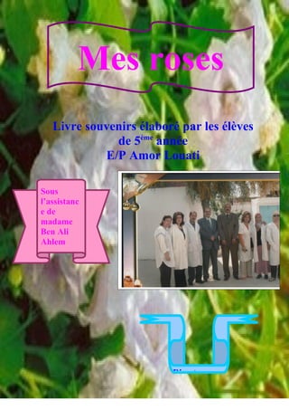 Mes roses
   Livre souvenirs élaboré par les élèves
              de 5ème année
            E/P Amor Louati

Sous
l’assistanc
e de
madame
Ben Ali
Ahlem




                         Directeur :

                   1
 