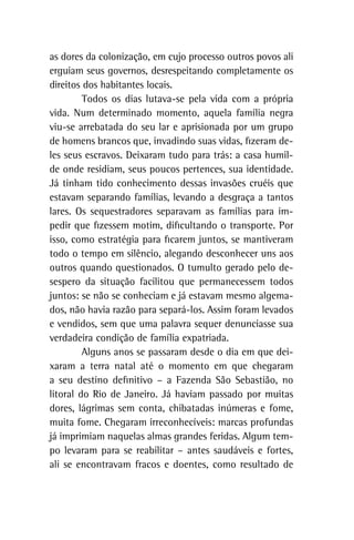 as dores da colonização, em cujo processo outros povos ali
erguiam seus governos, desrespeitando completamente os
direitos dos habitantes locais.
Todos os dias lutava-se pela vida com a própria
vida. Num determinado momento, aquela família negra
viu-se arrebatada do seu lar e aprisionada por um grupo
de homens brancos que, invadindo suas vidas, fizeram de-
les seus escravos. Deixaram tudo para trás: a casa humil-
de onde residiam, seus poucos pertences, sua identidade.
Já tinham tido conhecimento dessas invasões cruéis que
estavam separando famílias, levando a desgraça a tantos
lares. Os sequestradores separavam as famílias para im-
pedir que fizessem motim, dificultando o transporte. Por
isso, como estratégia para ficarem juntos, se mantiveram
todo o tempo em silêncio, alegando desconhecer uns aos
outros quando questionados. O tumulto gerado pelo de-
sespero da situação facilitou que permanecessem todos
juntos: se não se conheciam e já estavam mesmo algema-
dos, não havia razão para separá-los. Assim foram levados
e vendidos, sem que uma palavra sequer denunciasse sua
verdadeira condição de família expatriada.
Alguns anos se passaram desde o dia em que dei-
xaram a terra natal até o momento em que chegaram
a seu destino definitivo – a Fazenda São Sebastião, no
litoral do Rio de Janeiro. Já haviam passado por muitas
dores, lágrimas sem conta, chibatadas inúmeras e fome,
muita fome. Chegaram irreconhecíveis: marcas profundas
já imprimiam naquelas almas grandes feridas. Algum tem-
po levaram para se reabilitar – antes saudáveis e fortes,
ali se encontravam fracos e doentes, como resultado de
 