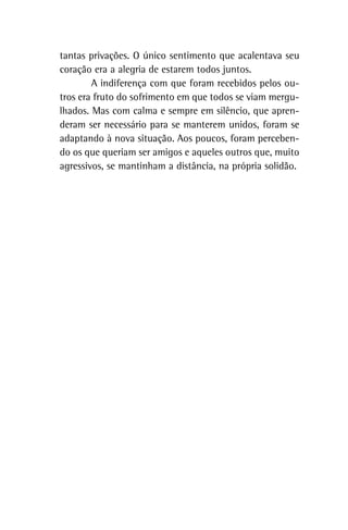 tantas privações. O único sentimento que acalentava seu
coração era a alegria de estarem todos juntos.
A indiferença com que foram recebidos pelos ou-
tros era fruto do sofrimento em que todos se viam mergu-
lhados. Mas com calma e sempre em silêncio, que apren-
deram ser necessário para se manterem unidos, foram se
adaptando à nova situação. Aos poucos, foram perceben-
do os que queriam ser amigos e aqueles outros que, muito
agressivos, se mantinham a distância, na própria solidão.
 