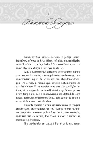1
Na marcha do progresso
Deus, em Sua infinita bondade e justiça inque-
brantável, oferece a Seus filhos infinitas oportunidades
de se iluminarem, pois, criados à Sua semelhança, trazem
como objetivo atingir a Luz excelsa do Pai.
Mas o espírito segue a marcha do progresso, dando
azo, inadvertidamente, a seus primevos sentimentos, sem
compromisso algum de se autoeducar, abandonando-se,
pela indolência, à reação que emerge naturalmente de
sua intimidade. Essas reações retratam sua condição ín-
tima, são a expressão de manifestações egoísticas, presas
a um tempo em que a sobrevivência era defendida com
forças poderosas e descontroladas, pois cuidar da prole e
sustentá-la era o cerne da vida.
Durante séculos e séculos jornadeou o espírito por
encarnações propiciadoras do seu avanço moral, obten-
do conquistas mínimas, pois a força bruta, sem controle,
conduzia sua existência, levando-o a viver e reviver as
mesmas experiências.
Era preciso dar um passo à frente: as forças nega-
 