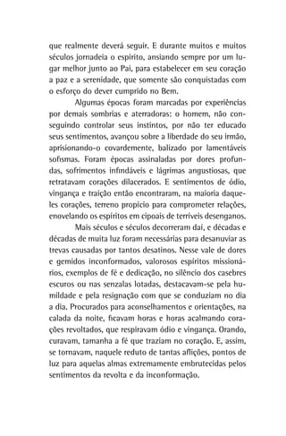 que realmente deverá seguir. E durante muitos e muitos
séculos jornadeia o espírito, ansiando sempre por um lu-
gar melhor junto ao Pai, para estabelecer em seu coração
a paz e a serenidade, que somente são conquistadas com
o esforço do dever cumprido no Bem.
Algumas épocas foram marcadas por experiências
por demais sombrias e aterradoras: o homem, não con-
seguindo controlar seus instintos, por não ter educado
seus sentimentos, avançou sobre a liberdade do seu irmão,
aprisionando-o covardemente, balizado por lamentáveis
sofismas. Foram épocas assinaladas por dores profun-
das, sofrimentos infindáveis e lágrimas angustiosas, que
retratavam corações dilacerados. E sentimentos de ódio,
vingança e traição então encontraram, na maioria daque-
les corações, terreno propício para comprometer relações,
enovelando os espíritos em cipoais de terríveis desenganos.
Mais séculos e séculos decorreram daí, e décadas e
décadas de muita luz foram necessárias para desanuviar as
trevas causadas por tantos desatinos. Nesse vale de dores
e gemidos inconformados, valorosos espíritos missioná-
rios, exemplos de fé e dedicação, no silêncio dos casebres
escuros ou nas senzalas lotadas, destacavam-se pela hu-
mildade e pela resignação com que se conduziam no dia
a dia. Procurados para aconselhamentos e orientações, na
calada da noite, ficavam horas e horas acalmando cora-
ções revoltados, que respiravam ódio e vingança. Orando,
curavam, tamanha a fé que traziam no coração. E, assim,
se tornavam, naquele reduto de tantas aflições, pontos de
luz para aquelas almas extremamente embrutecidas pelos
sentimentos da revolta e da inconformação.
 