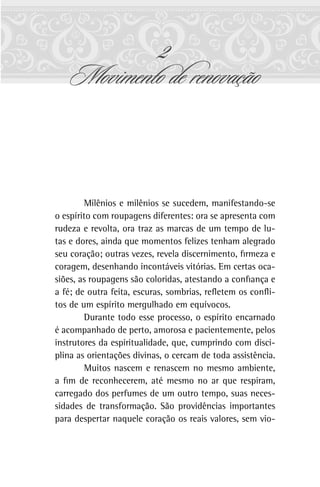2
Movimento de renovação
Milênios e milênios se sucedem, manifestando-se
o espírito com roupagens diferentes: ora se apresenta com
rudeza e revolta, ora traz as marcas de um tempo de lu-
tas e dores, ainda que momentos felizes tenham alegrado
seu coração; outras vezes, revela discernimento, firmeza e
coragem, desenhando incontáveis vitórias. Em certas oca-
siões, as roupagens são coloridas, atestando a confiança e
a fé; de outra feita, escuras, sombrias, refletem os confli-
tos de um espírito mergulhado em equívocos.
Durante todo esse processo, o espírito encarnado
é acompanhado de perto, amorosa e pacientemente, pelos
instrutores da espiritualidade, que, cumprindo com disci-
plina as orientações divinas, o cercam de toda assistência.
Muitos nascem e renascem no mesmo ambiente,
a fim de reconhecerem, até mesmo no ar que respiram,
carregado dos perfumes de um outro tempo, suas neces-
sidades de transformação. São providências importantes
para despertar naquele coração os reais valores, sem vio-
 