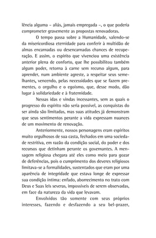 lência alguma – aliás, jamais empregada –, o que poderia
comprometer gravemente as propostas renovadoras.
O tempo passa sobre a Humanidade, valendo-se
da misericordiosa eternidade para conferir à multidão de
almas encarnadas ou desencarnadas chances de recupe-
ração. E assim, o espírito que vivenciou uma existência
anterior plena de conforto, que lhe possibilitou também
algum poder, retorna à carne sem recurso algum, para
aprender, num ambiente agreste, a respeitar seus seme-
lhantes, vencendo, pelas necessidades que se fazem pre-
mentes, o orgulho e o egoísmo, que, desse modo, dão
lugar à solidariedade e à fraternidade.
Nessas idas e vindas incessantes, sem as quais o
progresso do espírito não seria possível, as conquistas do
ser ainda são limitadas, mas suas atitudes já demonstram
que seus sentimentos perante a vida expressam nuances
de um movimento de renovação.
Anteriormente, nossos personagens eram espíritos
muito orgulhosos de sua casta, fechados em uma socieda-
de restritiva, em razão da condição social, do poder e dos
recursos que detinham perante os governantes. A men-
sagem religiosa chegara até eles como meio para gozar
de deferências, pois o cumprimento dos deveres religiosos
limitava-se a formalidades, sustentados que eram por uma
aparência de integridade que estava longe de expressar
sua condição íntima: enfado, aborrecimento no trato com
Deus e Suas leis severas, impossíveis de serem observadas,
em face da natureza da vida que levavam.
Envolvidos tão somente com seus próprios
interesses, fazendo e desfazendo a seu bel-prazer,
 