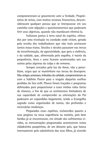 comprometeram-se gravemente ante a Verdade. Proprie-
tários de terras, com muitos recursos financeiros, descon-
sideravam qualquer pessoa que se interpusesse em seu
caminho com objeções e questionamentos que pudessem
ferir seus objetivos, quando não mandavam eliminá-la.
Voltaram juntos à terra natal do espírito, vitima-
dos por uma revolução no condado onde viviam, gerada
pela revolta dos trabalhadores que não mais aceitavam
tantos maus tratos. Séculos e séculos passaram nas trevas
da inconformação, da agressividade, que gera a violência,
e da vaidade, que, alimentada pelo orgulho, é matriz da
prepotência. Anos e anos ficaram acorrentados uns aos
outros pelas algemas da culpa e do remorso.
Sempre cercados pela luz do Amor, não a perce-
biam, cegos que se mantinham nas trevas do desespero.
Mas amigos amorosos, imbuídos da caridade, comprometeram‑se
com o Sublime Pastor para o resgate daquelas ovelhas
perdidas do Seu redil. Planos foram traçados e programas
delineados para proporcionar a esses irmãos vidas fartas
de chances, a fim de que os sentimentos limitadores de
sua capacidade de compreender as orientações do Pai
pudessem ser expandidos largamente, tendo o Evangelho
sagrado como organizador de tantas, tão profundas e
necessárias mudanças.
Preparados esses espíritos, esclarecidos quanto a
seus projetos na nova experiência na matéria, pois bem
lúcidos já se encontravam, em virtude dos sofrimentos vi-
vidos, as reencarnações programadas aconteceram numa
cidadezinha paupérrima, de um distante país, que lutava
intensamente pela subsistência dos seus filhos, já vivendo
 