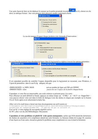Une autre façon de faire est de déplacer le curseur sur la petite pyramide inversée
droit, la rubrique Fermer : Sas vous propose alors plusieurs modes contextuels d'arrêt.

et d’y choisir en clic

Le cas du manque d’espace disque produira cette demande d’intervention :

Le cas d’un déversement trop abondant de lignes dans la log/journal se réglera à travers les options présentées :

vfr=
Il est cependant possible de contrôler l’espace disponible pour la log/journal en recourant, sous Windows, à
l’ajout de paramètres dans le sasv9.cfg adéquat, tels que
-DMSLOGSIZE= n | MIN | MAX
-DMSOUTSIZE= idem

soit un nombre de ligne soit 500 soit 999999
jouera lui sur l’espace de la fenêtre Output/Sortie

Cependant, si votre flot est intarrissable, une seule solution se présente pour s’en sortir :
Pour effectuer un arrêt définitif et brutal, appuyez en même temps sur <CTRL> et <ALT> et <Suppr/Del> :
vous pouvez choisir votre sort dans la boîte de dialogue Liste des tâches et cliquez par exemple sur le bouton
Fin de Tâche après avoir sélectionné la tâche Sas.
Allez voir si le crash laisse a laissé une trace du programme sas actif soumis en
C:Documents and SettingsvotrenomApplication DataSASEnhancedEditorEnregistrement
automatique de nomduprogramme.$AS
ou pgm.asv de par un autosave of.

Ceci est lié à votre réglage de sauvegarde régulière active.
En W7, allez voir du côté Bibliothèques /Documents
Cependant, si votre problème est plutôt lié à des quotes manquantes, sachez que SAS attend des fermetures
de chaînes de caractères et le compilateur attend une suite fermante. La fameuse chaîne de la page 42, soumise
d’une façon ou d’une autre, résoud en général le problème assez simplement en vous évitant la fermeture.

INED Wielki

6

 