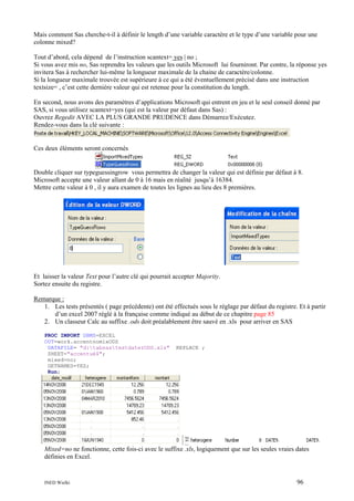 Mais comment Sas cherche-t-il à définir le length d’une variable caractère et le type d’une variable pour une
colonne mixed?
Tout d’abord, cela dépend de l’instruction scantext= yes | no ;
Si vous avez mis no, Sas reprendra les valeurs que les outils Microsoft lui fourniront. Par contre, la réponse yes
invitera Sas à rechercher lui-même la longueur maximale de la chaine de caractère/colonne.
Si la longueur maximale trouvée est supérieure à ce qui a été éventuellement précisé dans une instruction
textsize= , c’est cette dernière valeur qui est retenue pour la constitution du length.
En second, nous avons des paramètres d’applications Microsoft qui entrent en jeu et le seul conseil donné par
SAS, si vous utilisez scantext=yes (qui est la valeur par défaut dans Sas) :
Ouvrez Regedit AVEC LA PLUS GRANDE PRUDENCE dans Démarrez/Exécutez.
Rendez-vous dans la clé suivante :

Ces deux éléments seront concernés

Double cliquer sur typeguessingrow vous permettra de changer la valeur qui est définie par défaut à 8.
Microsoft accepte une valeur allant de 0 à 16 mais en réalité jusqu’à 16384.
Mettre cette valeur à 0 , il y aura examen de toutes les lignes au lieu des 8 premières.

Et laisser la valeur Text pour l’autre clé qui pourrait accepter Majority.
Sortez ensuite du registre.
Remarque :
1. Les tests présentés ( page précédente) ont été effectués sous le réglage par défaut du registre. Et à partir
d’un excel 2007 réglé à la française comme indiqué au début de ce chapitre page 85
2. Un classeur Calc au suffixe .ods doit préalablement être sauvé en .xls pour arriver en SAS
PROC IMPORT DBMS=EXCEL
OUT=work.accentnomixODS
DATAFILE= "d:tabsastestdaterODS.xls"
SHEET="accentué$";
mixed=no;
GETNAMES=YES;
Run;

REPLACE ;

Mixed=no ne fonctionne, cette fois-ci avec le suffixe .xls, logiquement que sur les seules vraies dates
définies en Excel.

INED Wielki

96

 