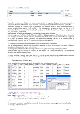 donnera bien des modalités recodées

STATA
Toutes les versions sous Windows et Linux sont acceptées en import et l’export se fait en version 8 ou
supérieure. Mes tests en Stata10/11 l’ont confirmé. Stata a un système de données manquantes comme Sas.
A l’import, les noms de variables seront acceptés jusqu’à 32 positions. Pour les futurs noms de variables : en
premier caractère, Stata autorise [A-Z] [a-z] et _. Pour les caractères suivants, on ajoute à la liste les [0-9].
Interdiction d’utiliser les mots réservés _all , _b, _coef, _cons, double, float, if, in,int, long, _n, _N, pi, _pred,
_rc, _skip, using, _weight with .
Stata supporte les labels de variables et à l’importation, ceux-ci seront reconnus.
Stata peut loger dans le fichier .dta des labels de modalités. A l’importation, ces labels deviendront des entrées
d’un catalogue de formats. Dans la table Sas, des formats personnels seront associés aux variables en s’appuyant
sur ce qui a été construit dans le catalogue. Pour les noms de formats, il y aura eu un éventuel travail de
modifications de ces noms pour qu’ils soient compatibles avec les règles Sas.
A l’exportation, les labels de modalités seront chargés et inclus dans le fichier Stata.
Pour les noms de variable, la limite des 32 positions s’applique, les règles de la première lettre aussi. S’il y a des
caractères invalides, ceux-ci seront convertis en _
Il y a adéquation entre les variables numériques de Sas et les types de « champ numérique » de Stata.
A l’exportation, il y aura création de variables de type double. Une variable date associée à un format date,
deviendra une variable date dans Stata.
Un certain nombre de « problem notes » pour Stata en 9.1.3 ont été corrigés, notamment ceux liés à la présence de formats
personnels ou des variantes de formats dates ainsi que celui sur le nombre de variables acceptées.
Le cas particulier des tables spss :

Ayant une table Spss contenant des labels de modalités et se présentant comme suit:

libname autre "D:inedimtierinternat";
proc catalog catalog=work.formats kill;quit;
proc import dbms=spss
file="d:inedimtierinternattierdind.sav"
out=tiesdindirect(compress=yes) replace;
run;

Ce programme constituera une table Sas enrichie de formats personnels, accompagnée dans la work de Sas
du catalogue de formats associé.

INED Wielki

101

 