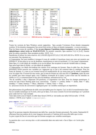 * en 9.2.3 l’instruction

+
FMTLIB=autre.formspss; garantira une écriture ailleurs que work!

SPSS
Toutes les versions de Spss Windows seront supportées. Spss accepte l’existence d’une donnée manquante
système. Et les données manquantes Sas seront bien écrites en Spss en donnée manquante « system missing ».
Pour les futurs noms de variables, il faut ne pas dépasser 8 positions (sinon tronquées) et que les caractères
alphabétiques soient écrits en MAJUSCULES. En premier caractère, Spss autorise $ @ et [A-Z]. Ensuite
pour les autres caractères, Spss acceptera en plus : [0-9] . # et _ .
Interdiction d’utiliser les mots réservés ALL,AND,BY,EQ,GE,GT,LE,LT,NE,NOT,OR,TO et WITH. Et si ce nom
est rencontré, Sas rajoutera un _.
A l’exportation, Sas aura tendance à tronquer le nom de variable à 8 positions (mais mes tests ont montrés une
tolérance à un peu plus) et en cas de doublons, transformera ce nom en incrément 1,2,3 etc jusqu’à épuisement.
Dans Spss, il y a des labels de variables et en cas de défaut, Sas recopiera le nom de variable dans ce champ.
Spss peut loger dans le fichier .sav des labels de modalités.
A l’importation, ces labels deviendront des entrées d’un catalogue de formats. Dans la table Sas, des formats
personnels seront associés aux variables en s’appuyant sur ce qui a été construit dans le catalogue. Pour les
noms de formats, il y aura eu un éventuel travail de modifications de ces noms pour qu’ils soient compatibles
avec les règles Sas. Il ressort de mes essais, que le nom de format sas créé sera fixé à 7 positions, repris du nom
de variable spss mais tronqué après, avec l’addition éventuelle de la lettre A pour éviter une fin interdite en
chiffre et s’il y a commencement d’une série de doublons, utilisation de B ,C etc.
Pas de variables « char » dépassant 256 positions, à l’exportation vers Spss. Pour les champs numériques, il
seront du type 8-byte floating point avec conversions Comma => comma, Dollar => dollar, Date => date,
mmddyy => Adate, mmmyy => Moyr , Datetime => Dtime, Time => Time.
Le processus inverse de conversion s’appliquera pour les variables numériques en importation.
Des phénomèmes de gonflement de taille sont inévitables pour les imports. Ceci est dû à la transformation dans
Sas en variable numérique sur 8 octets, alors qu’en Spss, il est assez courant d’avoir du numérique sur 1 position
pour coder du 0 ou 1 par exemple.
Ainsi dans notre essai d’import, la table Spss faisait 2368 K et deviendra une table SAS de taille 13761K
réduite à 3569 K avec l’option (compress=yes).
proc export dbms=spss
data=recens
outfile="d:inedduthrecens.sav" replace;
* contient un format personnel numérique;
run;

Spss18 ne peut pas importer directement une table Sas ayant des formats personnels. Par contre, Stattransfer10
effectuera bien une analyse de la vraie longueur nécessaire à l’intérieur de la nouvelle table spss à créer.
Le proc export de Sas ne convertira que les formats assignés aux variables numériques.
La question des « user missing data » a été commentée dans une autre note « Sas et Spss » et s’avère plus
délicate.

INED Wielki

102

 