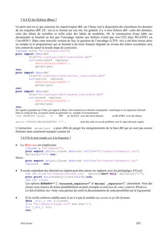 7.4.4 Et les fichiers dbase ?
Un petit mot en ce qui concerne les import/export dbf, car l’Insee met à disposition des chercheurs les données
de ses enquêtes (RP, EE etc) à ce format sur son site. En général, il y a trois fichiers dbf : celui des données,
celui des labels de variables et enfin celui des labels de modalités. Or, la construction d’une table sas
documentée se heurtait au fait que l’encodage interne aux fichiers n’était pas win-1252 alias WLATIN1 ou
l’iso-8859-1. Dans cette nouvelle version de Sas, la question de l’encodage (UTF8 etc) a été bien mieux prise
en compte et le programmeur qui se heurtait à du texte français dégradé au niveau des lettres accentuées sera
très content de sauter la lourde étape de correction.
libname autre "D:inedpatrim03";
proc import dbms=dbf
file="d:inedpatrim03individu04.dbf"
out=individu04 replace;
dbencoding=pcoem850 ;
getdel=yes;
run;
proc import dbms=dbf
file="d:inedpatrim03varlist_individu04.dbf"
out=varlist replace;
dbencoding=pcoem850 ;
getdel=yes;
run;
proc import dbms=dbf
file="d:inedpatrim03varmod_individu04.dbf"
out=varmod replace;
dbencoding=pcoem850 ;
getdel=yes;
run;
Sas signale cependant qu’il faut, par rapport à dbase, faire attention aux données manquantes numériques et au séparateur décimal.
Dans le config de Sas, on pourra mettre un paramètre en variable d’environnement
-set DBFMISCH valeur
=>
999
ou NULLS avec des zéros binaires
ou BLANKS avec des blancs.
option CTRYDECIMALSEPARATOR= "," ;

peut être utile en cas de problème avec le signe décimal virgule.

L’instruction getdel=yes; a pour effet de purger les enregistrements de la base dbf qui ne sont pas encore
éliminés mais seulement marqués comme tel.
7.4.5 Et le tout simple csv à la française ?
•

Le dbms=csv est simplissime.
libname a "d:tabsas";
proc export data=a.classe dbms=csv outfile="d:tabsascsvexport.csv";
delimiter=";"; run;

Mieux :
proc export data=a.classe dbms=tab outfile="d:tabsastxtexport.txt"
replace;
run;

•

Il existe cependant des alternatives réglant peut-être mieux les rapports avec les préréglages d’Excel.
ods csv file='d:tabsascsvtest.csv' options(doc='Help' delimiter=";");
proc print data=sashelp.class(obs=1);run;
ods csv close;

Les options delimiter=' ;', thousands_separator='' et decimal _separator=',' permettent bien des
choses sous réserve de tester préalablement un petit exemple en fonction de votre contexte Windows.
Le fait d’utiliser doc=help vous permet de sortir la documentation de cette possibilité sur la log/journal.
•

Et la vieille solution valable aussi si on n’a pas le module sas access to pc file formats.
data _null_; set a.classe;
file "d:tabsascsvpgm.csv" dsd dlm=';';
put (_all_) (:);
run;

INED Wielki

103

 
