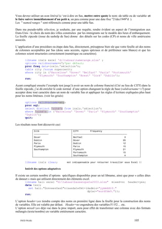 Vous devrez utiliser un nom littéral (c ‘est à dire en Sas, mettre entre quote le nom -de table ou de variable- et
le faire suivre immédiatement d’un petit n, un peu comme pour une date fixe "21dec1949"d ).
Les " named ranges " sont référencés comme pour une table Sas.
Dans ma pseudo-table sélection, je souhaite, par une requête, rendre évident un aspect de l’immigration aux
Etats-Unis : le choix du nom des villes construites par les immigrants sur le modèle des lieux d’embarquement.
La feuille zipcode (issue du sashelp de Sas) donne des détails sur les codes (CP) et noms de ville américains
associés.
L’application d’une procédure ou étape data Sas, directement, présuppose bien sûr que votre feuille ait des noms
de colonnes acceptables par Sas (donc sans accents, signes spéciaux et de préférence sans blancs) et que les
colonnes soient structurées correctement (numérique ou caractères).
libname inxls excel 'd:tabsasnamerange.xlsx' ;
options validvarname=v7;*par défaut;
proc freq data=inxls.'sélection'n;
table city /nocum nopercentt;
where city in ('Barcelone' 'Dover' 'Belfast' 'Paris' 'Portsmouth'
'Plymouth' 'Southampton' 'Brest' 'Cork' 'Dublin');
run;

Ayant compliqué ensuite l’exemple test jusqu’à avoir un nom de colonne francisé (Cité au lieu de CITY) dans la
feuille zipcode, j’ai dû enrichir le code normal d’une option changeant la règle de base (validvarname=v7) pour
accepter donc tout caractère dans un nom de variable Sas et appliquer les règles d’écriture expliquées plus haut
pour les noms littéraux. (voir les grisés)
options validvarname=any;
proc sql;
select distinct 'cité'n from inxls.'sélection'n
where 'cité'n in ('Barcelona' 'Dover' 'Paris' 'Plymouth' 'Southampton'
'Dublin');
quit;

Les résultats nous font découvrir ceci
Cité
ƒƒƒƒƒƒƒƒƒƒƒ
Dover
Dublin
Paris
Plymouth
Southampton

libname inxls clear;

CITY
Frequency
ƒƒƒƒƒƒƒƒƒƒƒƒƒƒƒƒƒƒƒƒƒƒƒƒƒƒƒƒƒƒƒƒƒƒƒƒƒƒƒƒƒ
Belfast
3
Dover
25
Dublin
12
Paris
15
Plymouth
21
Portsmouth
15
Southampton
4
est indispensable pour retourner travailler sous Excel !!

Intérêt des options adaptatives

Il existe un certain nombre d’options spécifiques disponibles pour un tel libname, ainsi que pour « celles dites
de dataset » mais qui utilisent directement des éléments excel.
libname hali excel "d:tabsasbaseenquete2003.xlsx" mixed=no
data tes1;
set hali."DonneesSas$"n(sasdatefmt=(dadmis="yymmdd10."
dplac="eurdfde9."));
run;

header=yes;

L’option header=yes tiendra compte des noms en première ligne dans la feuille pour la construction des noms
de variables. Elle est valable par défaut. Header=no engendrera des variables F1 F2… etc.
L’option mixed=yes déjà vue dans la proc import, aura pour effet de transformer une colonne avec des formats
mélangés (texte/nombre) en variable entièrement caractère.
INED Wielki

105

 