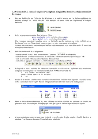 1.6 Une session Sas standard en guise d'exemple en indiquant les bonnes habitudes diminuant
les risques
•

faire un double clic sur l'icône de Sas Windows et le logiciel s'ouvre sur la fenêtre englobante du
Display Manager ou ouvrir Sas par l’item adéquat du menu Tous les Programmes de l’onglet
Démarrer.

Ou
•

écrire le programme souhaité dans la fenêtre Editor
proc contents data=ashelp.class;run;
proc print data=sashelp.class;run;

Une remarque importante : quelque soient vos habitudes, garder toujours une petite visibilité sur la
log/journal et en cas d’incertitude, « sauver sous … » votre programme au préalable.
Je pense que vous savez tous maintenant qu’une quote manquante peut vous faire perdre le source de
votre programme ouvert !
•

faire une soumission de ce programme :
- soit en écrivant SUBMIT dans la mini-fenêtre Command
et faire Entrée
- soit en utilisant la bonne vieille touche de fonction F3 effectuant la même opération (ou ± F8)
- soit, en activant la rubrique Submit du menu déroulant Run
- soit enfin en appuyant sur l’icône « petit bonhomme » de la barre des Outils

•

le logiciel se met à exécuter les opérations demandées et écrit sur la Log/Journal vos instructions
compilées accompagnées de commentaires ERROR WARNING NOTE etc
1
proc contents data=ashelp.class;
ERROR: Libname ASHELP is not assigned.
2
run;

•

l'icône de la fenêtre Output/Sortie est venue simultanément à l'avant-plan signalant l'existence d'une
sortie à consulter, mais l’onglet Results est également venu à l’avant plan sur la partie gauche.

•

Dans le fenêtre Results/Résultats, il y aura affichage de la liste détaillée des résultats : un dossier par
procédure avec titre descriptif, découpage par table, par type de résultat et par niveau de rupture.

•

si nous souhaitons conserver une trace écrite de ce « job », rien de plus simple : il suffit d'activer la
rubrique Print du menu déroulant File de la fenêtre principale.

INED Wielki

7

 