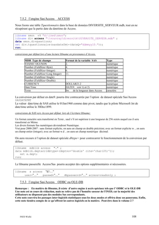 7.5.2 l’engine Sas/Access

ACCESS

Nous lisons une table Tquestionnaire dans la base de données DIVERSITE_SERVEUR.mdb, tout en ne
récupérant que la partie date du datetime de Access.
libname smon v9 "d:inedsmon";
libname div access "vouvraydiversitéDIVERSITE_SERVEUR.mdb" ;
data smon.divquestionn;
set div.tquestionnaire(sasdatefmt=(dateQ="ddmmyy10."));
run;
conversions par défaut lors d’une lecture libname en provenance d’Access.
MDB Type de champs
YES|NO OUI/NON
Number (FieldSize=Byte)
Number (FieldSize=Integer)
Number (FieldSize=Long Integer)
Number (FieldSize=Single)
Number (FieldSize=Double)
CURRENCY
Date/Time
Texte

Format de la variable SAS
2.
4.
6.
11.

DOLLAR21.2
DATE9. voir 1) et 2)
$w. de la longueur dans Access

Type
numérique
numérique
numérique
numérique
numérique
numérique
numérique
numérique
caractère

La conversion par défaut en date9. pourra être contrecarrée par l’option de dataset spéciale Sas/Access
SASDATEFMT

La valeur date/time de SAS utilise le 01Jan1960 comme date pivot, tandis que le pilote Microsoft Jet de
date/time utilise le 30Dec1899.
conversions de SAS vers Access par défaut lors de l’écriture libname:
Un format caractère sera transformé en Texte , sauf s’il est supérieur à une longueur de 256 octets auquel cas il sera
transformé en Mémo.
Les divers formats Sas numériques deviendront Numérique.
Vrai pour 2000-2007 : sans format explicite, on aura un champ en double précision; avec un format explicite w. , on aura
un champ entier (integer); avec un format w.d , on aura un champ numérique décimal.

On aura recours à l’option de dataset spéciale dbtype= pour contrecarrer le fonctionnement de la conversion par
défaut.
libname mdblib access "…" ;
data mdblib.deptacc(dbtype=(deptno='double' cite='char(25)'));
set a.dept;
run;

Le libname passerelle Access/Sas pourra accepter des options supplémentaires si nécessaires.
libname x access "d:…"
user="…"
passwd="…"

7.5.3 l’engine Sas/Access

dbpassword="…" access=readonly ;

ODBC ou OLE-DB

Remarque : En matière de libname, il existe d’autre engine à accès spéciaux tels que l’ ODBC et le OLE-DB
Une note est en cours de rédaction, mais ne relève pas de l’honnête sasseur de l’INED, car la majorité des
utilisateurs ne disposent pas des modules Sas correspondants.
Cette note couvrira les passages inter-logiciels statistiques sous les deux modes et offrira donc un panorama. Enfin,
cette note tiendra compte de ce qu’offrent les autres logiciels en la matière. Peut-être dans le volume 2 ?

INED Wielki

108

 