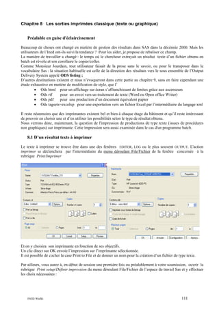 Chapitre 8 Les sorties imprimées classique (texte ou graphique)
Préalable en guise d'éclaircissement
Beaucoup de choses ont changé en matière de gestion des résultats dans SAS dans la décénnie 2000. Mais les
utilisateurs de l’Ined ont-ils suivi la tendance ? Pour les aider, je propose de rebaliser ce champ.
La manière de travailler a changé : le temps où le chercheur extrayait un résultat texte d’un fichier obtenu en
batch est révolu et son corollaire le copier/coller.
Comme Monsieur Jourdain, tout utilisateur faisait de la prose sans le savoir, ou pour le transposer dans le
vocabulaire Sas : la situation habituelle est celle de la direction des résultats vers le sous ensemble de l’Output
Delivery System appelé ODS listing ;
D’autres destinations existent et nous n’évoqueront dans cette partie au chapitre 9, sans en faire cependant une
étude exhaustive en matière de modification de style, que l’
• Ods html pour un affichage sur écran s’affranchissant de limites grâce aux ascenseurs
• Ods rtf
pour un envoi vers un traitement de texte (Word ou Open office Writer)
• Ods pdf
pour une production d’un document équivalent papier
• Ods tagsets=excelxp pour une exportation vers un fichier Excel par l’intermédiaire du langage xml
Il reste néanmoins que des imprimantes existent bel et bien à chaque étage du bâtiment et qu’il reste intéressant
de pouvoir en choisir une et d’en utiliser les possibilités selon le type de résultat obtenu.
Nous verrons donc, maintenant, la question de l'impression de productions de type texte (issues de procédures
non graphiques) sur imprimante. Cette impression sera aussi examinée dans le cas d'un programme batch.

8.1 D’un résultat texte à imprimer
Le texte à imprimer se trouve être dans une des fenêtres EDITOR, LOG ou le plus souvent OUTPUT. L'action
imprimer se déclenchera par l'intermédiaire du menu déroulant File/Fichier de la fenêtre concernée à la
rubrique Print/Imprimer

Et on y choisira son imprimante en fonction de ses objectifs.
Un clic direct sur OK envoie l’impression sur l’imprimante sélectionnée.
Il est possible de cocher la case Print to File et de donner un nom pour la création d’un fichier de type texte.
Par ailleurs, vous aurez à, en début de session une première fois ou préalablement à votre soumission, ouvrir la
rubrique Print setup/Définir impression du menu déroulant File/Fichier de l’espace de travail Sas et y effectuer
les choix nécessaires :

INED Wielki

111

 