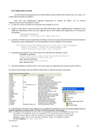 8.2 L'impression en batch
La soumission d'un programme Sas en batch produit comme résultats deux fichiers l'un .LOG l'autre .LST
comme déjà mentionné au chapitre 1.
Pour ceux qui souhaiteraient imprimer directement le contenu du fichier .LST, ils doivent
impérativement suivre la procédure suivante :
• se créer un CONFIG en double et le renommer par exemple en CO.SAS
•

insérer en plus dans ce nouveau fichier (par Bloc-Notes) deux lignes supplémentaires indiquant le nom
exact de l’imprimante choisie (tel qu’il apparaît dans le Print Setup d’une application p ex Crimson) et
sauvegarder
-NOPRTPERSISTDEFAULT
-SYSPRINT "volnaycl_319 (DELL 3000 cn)"

•

soumettre à Windows (par exemple dans le rubrique Exécuter du menu déroulant Fichier du Gestionnaire de
Programme ou par un programme .BAT) le programme suivant à adapter à votre situation :
"C:Program FilesSASSASFoundation9.2sas.exe" -log "d:tabsas"
-print "d:tabsas" –config "d:tabsassasbat.cfg"
-sysin "H:progdirect.sas" –icon -nosplash

•

le programme Sas DIRECT.SAS devra contenir les spécifications indiquées en gras :
filename b printer;
options ps=60 ls=100 sysprintfont="SAS Monospace" Western 7
named "volnaycl_319 (DELL 3000 cn)";
proc printto print=b;
proc print data=sashelp.class;run;
proc printto;run;

•

l'exécution produira un fichier DIRECT.LOG et une sortie sur imprimante du contenu du PROC PRINTTO.

Les options iront changer celles par défaut contenue dans le registre des options du groupe

La version francisée de Sas offre un note explicative sur le problème d’un résultat texte qui ne sera pas bien imprimé quant aux
bordures (apparaissant en général comme ƒ ) du fait de l’absence de la police sasmonospace….
NOTE: Un document non portable va être créé. Les paramètres actuels de FORMCHAR utilisent des
caractères de traçage de ligne non standard et le fichier de sortie ne donnera un
résultat correct que si tous les lecteurs du document ont installé la police SAS
Monospace. Pour rendre votre document portable, lancez la commande suivante :
OPTIONS FORMCHAR="|----|+|---+=|-/<>*";

Voir plus haut !

INED Wielki

113

 