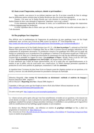 8.3 Juste avant l’impression, nettoyer, choisir et prévisualiser :
Sans contrôle, vous pouvez le cas échéant imprimer sans fin. Il est donc conseillé de faire le ménage
dans les différentes parties stockées dans la fenêtre Results par des clics droits bien appropriés.
Ensuite, c’est aussi sur la fenêtre Results que vous choisirez le morceau à imprimer, et non dans la
fenêtre Output où alors votre demande d’impression imprimera tout ce qui y attend !
Il sera néanmoins impossible de reformater la sortie, car la modification des réglages des impressions
s’effectue toujours avant leur production.
Il existe cependant dans la filière autre que ods listing, une possibilité de travailler autrement grâce à
l’ods document.

8.4 Du graphique Sas à imprimer
Plus difficile sera la problématique de l'impression de productions de type graphique issues du Sas Graph
traditionnel, mais un texte, que j’ai écrit en 2008, existe à ce sujet (le 8ème texte disponible sur
http://etudes.ebi-edu.com/sas_pharma/modules.php?name=Downloads&d_op=viewdownload&cid=4 )
Dans ce papier portant sur le Sas Graph classique (sas v9.1.3) « Et dans la pratique ? » présenté au Club SAS
Pharma+Stat ayant pour thème le Graphique dans Sas en 2008, le lecteur trouvera quelques indications sur les
composantes de programme nécessaires à la production correcte d’un graphique hors ODS (soit en mode ods
listing) en comparaison avec la production d’un graphique à l’intérieur d’un document encadré par l’ODS qu’il
soit html pdf ou rtf. Mais je n’y aborde pas directement la connaissance du code Sas des différentes procédures.
Existent déjà au préalable les support de cours « La graphique à l’Insee » Wielki, Postic et alii de 1997 (Sas
6.12) et « Représentations graphiques avec Sas/Graph » de Jacques Postic 2005 (Sas v8.2).
Il reste néanmoins que l’esprit du temps (presse-bouton, etc) ne se prête plus aux approfondissements en la
matière et que le public veut du ready-made sans complications. La filière classique permettait cependant la
production en série assez parfaite de graphiques, notamment à l’aide des annotates.
Je signalerai donc l’existence de deux bons livres en français ayant des chapitres portant sur ces questions, et le
lecteur y trouvera du code détaillé présentant les procédures classiques de SasGraph.

Sébastien Ringuédé « Sas version 9.2 Introduction au décisionnel : méthode et maîtrise du langage »
Pearson Education 2008 chapitre 7
Olivier Decourt « Reporting avec Sas » Dunod 2008 chapitre 4
Cependant, n’allez pas croire que Sas Graph est mort et Rob( alias Robert Allison) maintient son site
http://robslink.com/SAS/democd44/aaaindex.htm
Un autre avant-goût http://support.sas.com/sassamples/graphgallery/

Le volume suivant, prévu après celui que vous lisez actuellement, reviendra sur ces questions, si les moyens me
seront donnés en temps et visera à présenter les nouvelles procédures graphiques préfixées par SG ainsi que des
graphiques standard fixes propre à chaque procédure statistique et semblables à ceux produits par le logiciel R et
enfin les modifications de leur habillage (graph template et style template).
Un dernier mot, Michael Friendly , une référence en matière de graphique statistique en Sas, a placé ses
programmes et ressources en http://datavis.ca/
On y trouvera ses livres The SAS System for Statistical Graphics, First Edition et Visualizing Categorical Data
à jour en matière de programmes.

INED Wielki

114

 