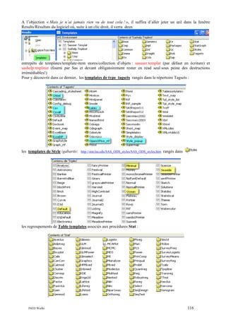 A l’objection « Mais je n’ai jamais rien vu de tout cela ! », il suffira d’aller jeter un œil dans la fenêtre
Results/Résultats du logiciel où, suite à un clic droit, il verra deux

entrepôts de templates/template-item stores/collection d’objets : sasuser.templat (par défaut en écriture) et
sashelp.tmplmst (fourni par Sas et devant obligatoirement rester en read seul sous peine des destructions
irrémédiables!)
Pour y découvrir dans ce dernier, les templates de type tagsets rangés dans le répertoire Tagsets :

les templates de Style /gabarits: http://stat.lsu.edu/SAS_ODS_styles/SAS_ODS_styles.htm rangés dans

les regroupements de Table templates associés aux procédures Stat :

INED Wielki

116

 