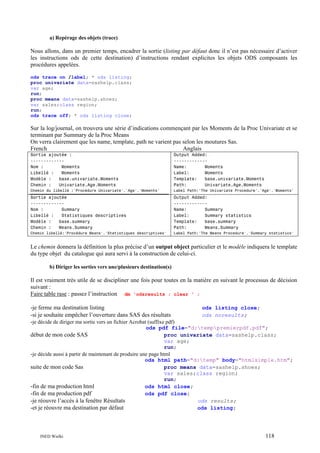 a) Repérage des objets (trace)

Nous allons, dans un premier temps, encadrer la sortie (listing par défaut donc il n’est pas nécessaire d’activer
les instructions ods de cette destination) d’instructions rendant explicites les objets ODS composants les
procédures appelées.
ods trace on /label; * ods listing;
proc univariate data=sashelp.class;
var age;
run;
proc means data=sashelp.shoes;
var sales;class region;
run;
ods trace off; * ods listing close;

Sur la log/journal, on trouvera une série d’indications commençant par les Moments de la Proc Univariate et se
terminant par Summary de la Proc Means
On verra clairement que les name, template, path ne varient pas selon les moutures Sas.
French
Anglais
Sortie ajoutée :
------------Nom :
Moments
Libellé :
Moments
Modèle :
base.univariate.Moments
Chemin :
Univariate.Age.Moments

Output Added:
------------Name:
Moments
Label:
Moments
Template:
base.univariate.Moments
Path:
Univariate.Age.Moments

Chemin du libellé :'Procédure Univariate'.'Age'.'Moments'

Label Path:'The Univariate Procedure'.'Age'.'Moments'

Sortie ajoutée
------------Nom :
Summary
Libellé :
Statistiques descriptives
Modèle :
base.summary
Chemin :
Means.Summary

Output Added:
------------Name:
Summary
Label:
Summary statistics
Template:
base.summary
Path:
Means.Summary

Chemin libellé:'Procédure Means'.'Statistiques descriptives'

Label Path:'The Means Procedure'.'Summary statistics'

Le chemin donnera la définition la plus précise d’un output object particulier et le modèle indiquera le template
du type objet du catalogue qui aura servi à la construction de celui-ci.
b) Diriger les sorties vers une/plusieurs destination(s)

Il est vraiment très utile de se discipliner une fois pour toutes en la matière en suivant le processus de décision
suivant :
Faire table rase : passez l’instruction dm 'odsresults ; clear ' ;
-je ferme ma destination listing
-si je souhaite empêcher l’ouverture dans SAS des résultats
-je décide de diriger ma sortie vers un fichier Acrobat (suffixe pdf)

ods listing close;
ods noresults;

ods pdf file="d:temppremierpdf.pdf";
proc univariate data=sashelp.class;
var age;
run;
-je décide aussi à partir de maintenant de produire une page html
ods html path="d:temp" body="htmlsimple.htm";
suite de mon code Sas
proc means data=sashelp.shoes;
var sales;class region;
run;
-fin de ma production html
ods html close;
-fin de ma production pdf
ods pdf close;
-je réouvre l’accès à la fenêtre Résultats
ods results;
-et je réouvre ma destination par défaut
ods listing;

début de mon code SAS

INED Wielki

118

 