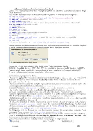 c) Encadrer/sélectionner les sorties (select, exclude, show)

Comme vous venez de le constater dans l’exemple précédent, par défaut tous les résultats (objets) sont dirigés
vers la destination.
Il est possible d’en sélectionner / exclure certains de façon générale ou pour une destination précise..
ods listing close;
ods rtf file="d:temppremierrtf.rtf";ods pdf file="d:temppremierpdf.pdf";
ods exclude extremeobs testsforlocation ;
ods pdf exclude quantiles ;
ods rtf show;ods pdf show;* à mettre avant les procédures mais seulement informatif!;
proc univariate data=sashelp.class;
var weight;run;
ods select summary;
proc means data=trie;
var height;by sex;run;
ods select univariate.bygroup1.weight.moments;
proc univariate data=trie;by sex;
var weight;
ods rtf show;run; ods rtf show;* à part le run le reste est informatif;
ods rtf close;ods pdf close;
ods listing;
* Et en cas de besoin : ;
ods select all; ods exclude none;ods show;

Première remarque : Si contrairement à notre décision, vous aviez laissé une préférence réglée sur l’ouverture Navigateur
en interne, vous auriez eu en destination rtf , cette sollicitation et devriez alors cliquer sur ouvrir.

De plus, sous 9.2, vous aurez une trace d’échec dans le Results Viewer et un message Warning
WARNING: Invalid device 'WIN' for RTF destination. Using default device 'SASEMF'.
Par contre, avec le réglage conseillé, il y a ouverture directe de Word… hors Sas, si le rtf est associé à Word2007 !
Si vous ne voulez aucune ouverture, une seule solution : ods noresults ;

Commentaires du programme ci-dessus :
- Nous avons appliqué les bons conseils : fermer la destination listing (ods listing close ; ) pour ouvrir la
destination rtf créant un fichier lisible dans Word ou OpenOffice Writer ou d’autres traitements de texte
(ods rtf file=" … " ; )
- Ne souhaitant point récupérer les multiples objets de l’univariate, nous avons nommés les objets rejetés selon
les noms apparus lors de l’utilisation préalable du ods trace on ;
en utilisant l’instruction ods exclude quantiles extremeobs testsforlocation ;
- Ou pour les procédures suivantes en gardant les objets grâce à l’instruction ods select …. ;
Cependant comme notre second univariate porte sur la table triée et utilise l’instruction by, il nous a fallu
rechercher explicitement le chemin/path qui nous permettrait de ne garder que le moment portant sur les jeunes
filles de la Classe : ce qui donne : ods select univariate.bygroup1.weight.moments;
- Enfin toujours docile aux bons conseils, nous avons fermé la destination rtf (ods rtf close ; ) et réouvert la
destination par défaut (ods listing ; ).
- Il est parfois important de rétablir entièrement le contexte normal à la suite d’usage du exclude/select si
l’instruction ods html/rtf/… show ; montre encore des restrictions d’objets dû au fait que l’exclusion ou la
sélection persistante avec un objet immédiatement suivi de l’option (Persist), il est conseillé de les autoriser
tous à nouveau : ods select all;ou/et ods exclude none;
En effet persist peut être demandé car vous aller soumettre plusieurs fois une procédure produisant l’objet
comme pour l’objet moments ods html exclude moments(persist);
Remarques :1) ce n’est pas le cas ici, car souvent le ALL se rétablit pour une nouvelle procédure comme le montre le 3° ods rtf show !
2) pour les partisans qui tiennent mordicus au couple ods results off ; ods results on ; au lieu de ods noresults ; ods results ; je leur
ferais remarquer que dans leur cas, le warning susnommé apparaît quand même !

Quoiqu’il en soit, un fichier est produit et contient plusieurs pages (1 par procédure) :

INED Wielki

120

 