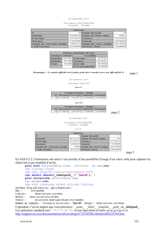 page 1

page 2

page 3
En SAS 9.2.2, l’instruction ods select s’est enrichie d’une possibilité d’usage d’un where utile pour capturer les
objets liés à une modalité d’un by.
proc sort data=sashelp.class out=trie; by sex;run;
ods listing close;
ods html file="d:tabsasselectwhere.rtf";
ods select where=(_labelpath_ ? 'Sex=M'); ;
proc univariate data=trie;by sex;
var weight;run;
ods html close;ods select all;ods listing;

sur base d’un ods trace on ; qui a fourni ceci :
Nom :
Libellé :
Modèle :
Chemin :

ExtremeObs
Observations extrêmes
base.univariate.ExtObs
Univariate.ByGroup2.Weight.ExtremeObs

Chemin du libellé : 'Procédure Univariate'.'Sex=M'.'Weight'.'Observations extrêmes'

Cependant, c’est en anglais que vous préciserez _name_ _label_ _template_ _path_ ou _labelpath_ .
Les opérateurs standard sont = ^= > < <= >= et leur équivalent en lettre eq ne gt lt ge le in
http://support.sas.com/documentation/cdl/en/odsug/61723/HTML/default/a002233364.htm
INED Wielki

121

 