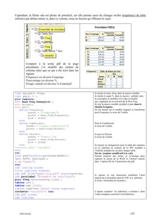Cependant, la filière ods est pleine de potentiel, car elle permet aussi de changer un/des template(s) de table
utilisé(s) par défaut même si, dans ce volume, nous ne faisons qu’effleurer le sujet.

Comparé à la sortie pdf de la page
précédente, j’ai modifié des entêtes de
colonne ainsi que ce qui a été écrit dans les
signets.
Fréquence est devenu Comptage
Pourcentage est devenu %
Pctage cumulé est devenu % Cumulatif
%let mylabel= Freq;
%let perc= % ;
proc template;
edit Base.Freq.OnewayList ;
mvar mylabel;
mvar perc;
define Frequency;
header = ";Comptage;";
parent = Base.Freq.Frequency;
glue = gluef;
end;
define CumPercent;
header = ";&perc.;Cumulatif;";
parent = Base.Freq.Percent;
end;
define Percent;
header = ";&perc.;";
parent = Base.Freq.Percent;
glue = gluep;
end;
contents_label = mylabel;
end;
run;

%let pwd=%sysfunc(pathname(WORK));
%put NOTE: pwd=&pwd.;
x cd "&pwd.";
run;
ods listing close;
title ;options nodate;
ods pdf file="&pwd.sig.pdf" style=seaside;
ods proclabel "Ensemble de résultats";
proc freq data=sashelp.class ;
tables sex ;
tables age /list;
tables name*sex /nocol norow nopercent
contents='variante'; run;
ods pdf close;
ods listing;

INED Wielki

Je stocke le texte Freq dans la macro-variable
Je stocke le signe % dans la macro-v globale perc
Je commence à modifier à la volée le modèle
qui s’applique au tri univarié de la Proc Freq
Je crée la macro-variable mylabel et perc dans le
Modèle/Template.
En me basant sur le modèle original, je transforme
pour Frequency le texte de l’entête

Pour le CumPercent
le texte de l’entête

Et pour le Percent
le texte de l’entête

Et rajoute un changement pour la table des matières
ici je substitue le contenu de la MV mylabel à
l’intitulé standard de sas pour chaque table.
Fin du template modificatif à la volée
Faisant toujours des essais, je m’arrange pour
capturer la racine de la Work et l’utiliser ensuite
dans l’option file de l’instruction ods pdf.

Je rajoute ici une instruction modifiant l’item
majeur de la procédure dans la TOC et y substitue
le texte « Ensemble de résultats »

L’option contents= ira substituer « variante » dans
l’autre template concerné CrossTabsFreq

123

 