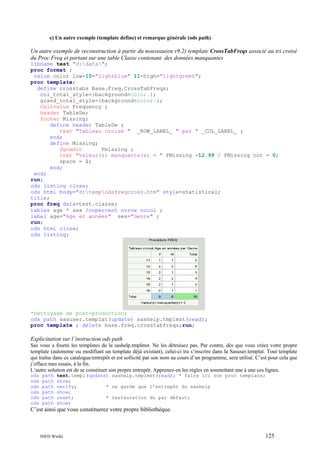 e) Un autre exemple (template define) et remarque générale (ods path)

Un autre exemple de reconstruction à partir du nouveau(en v9.2) template CrossTabFreqs associé au tri croisé
du Proc Freq et portant sur une table Classe contenant des données manquantes
libname test "d:data";
proc format ;
value color low-10="lightblue" 11-high="lightgreen";
proc template;
define crosstabs Base.Freq.CrossTabFreqs;
col_total_style={background=color.};
grand_total_style={background=color.};
Cellvalue Frequency ;
header TableDe;
footer Missing;
define header TableDe ;
text "Tableau croisé " _ROW_LABEL_ " par " _COL_LABEL_ ;
end;
define Missing;
dynamic
Fmissing ;
text "Valeur(s) manquante(s) = " FMissing -12.99 / FMissing not = 0;
space = 1;
end;
end;
run;
ods listing close;
ods html body="d:tempodsfreqcross.htm" style=statistical;
title;
proc freq data=test.classe;
tables age * sex /nopercent norow nocol ;
label age="Age en années" sex="Genre" ;
run;
ods html close;
ods listing;

*nettoyage de post-production;
ods path sasuser.templat(update) sashelp.tmplmst(read);
proc template ; delete base.freq.crosstabfreqs;run;

Explicitation sur l’instruction ods path
Sas vous a fourni les templates de la sashelp.tmplmst. Ne les détruisez pas. Par contre, dès que vous créez votre propre
template (autonome ou modifiant un template déjà existant), celui-ci ira s’inscrire dans la Sasuser.templat. Tout template
qui traîne dans ce catalogue/entrepôt et est sollicité par son nom au cours d’un programme, sera utilisé. C’est pour cela que
j’efface mes essais, à la fin.
L’autre solution est de se constituer son propre entrepôt. Apprenez-en les règles en soumettant une à une ces lignes.
ods
ods
ods
ods
ods
ods

path
path
path
path
path
path

test.templ(update) sashelp.tmplmst(read); * faire ici son proc template;
show;
verify;
* ne garde que l’entrepôt du sashelp
show;
reset;
* restauration du par défaut;
show;

C’est ainsi que vous constituerez votre propre bibliothèque.

INED Wielki

125

 