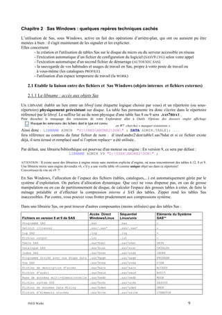 Chapitre 2 Sas Windows : quelques repères techniques cachés
L’utilisation de Sas, sous Windows, active en fait des opérations d’arrière-plan, qui ont ou auraient pu être
menées à bien : il s'agit maintenant de les signaler et les expliciter.
Elles concernent
- la création et l'utilisation de tables Sas sur le disque du micro ou du serveur accessible en réseau
- l'exécution automatique d’un fichier de configuration du logiciel (SASV9.CFG) selon votre appel
- l'exécution automatique d'un second fichier de démarrage (AUTOEXEC.SAS)
- la sauvegarde de vos habitudes et usages de travail en Sas, propre à votre poste de travail ou
à vous-même (les catalogues PROFILE)
- l'utilisation d'un espace temporaire de travail (la WORK)

2.1 Etablir la liaison entre des fichiers et Sas Windows (objets internes et fichiers externes)
2.1.1 Le libname : accès aux objets Sas
Un LIBNAME établit un lien entre un libref (une étiquette logique choisie par vous) et un répertoire (ou sousrépertoire) physiquement préexistant sur disque. La table Sas permanente ira donc s'écrire dans le répertoire
référencé par le libref. Le suffixe lié au du nom physique d'une table Sas 8 ou 9 sera .SAS7BDAT .
Pour décochez le masquage des extensions de votre Explorateur aller à Outils /Options des dossiers onglet affichage
en W7 cherchez « masquer extensions »

Ainsi donc : LIBNAME ADMIN "D:INEDANDRE2DON" ; DATA ADMIN.TABLE1; ...
fera référence au contenu du futur fichier de nom : d:inedandre2dontable1.sas7bdat et si ce fichier existe
déjà, il sera écrasé et remplacé sauf si l’option replace= a été utilisée..
Par défaut, une librairie/bibliothèque est pourvue d'un moteur ou engine : En version 9, ce sera par défaut :
LIBNAME ADMIN V9 "D:USERANDRE2DON" ;
ATTENTION : Il existe aussi des librairies à engine mixte sans mention explicite d’engine, où nous rencontreront des tables 6.12, 8 et 9.
Une librairie mixte sans engine deviendra v6, s’il y a une vieille table v6 comme unique objet sas dans ce répertoire!
Convertissez-là vite en v9. !!

En Sas Windows, l’allocation de l’espace des fichiers (tables, catalogues,...) est automatiquement gérée par le
système d’exploitation. On parlera d’allocation dynamique. Que ceci ne vous dispense pas, en cas de grosse
manipulation ou en cas de partitionnement de disque, de calculer l'espace des grosses tables à créer, de faire le
ménage préalable et d’effectuer la compression interne à SAS des tables. Zipper rend les tables Sas
inaccessibles. Par contre, vous pouvez vous frotter prudemment aux compressions système.
Dans une librairie Sas, on peut trouver d'autres composantes (moins utilisées) que des tables Sas :
Fichiers en version 8 et 9 de SAS

Accès Direct
Windows/Linux

Séquentiel
Linux/unix

Eléments du Système
SAS**

Programme SAS

.sas

.sas

-

Setinit (licence)

.sss/.sas*

.sss/.sas*

-

Log SAS

.log

.log

-

Fichier output

.lst

.lst

-

Table SAS

.sas7bdat

.sas7sdat

DATA

Catalogue SAS

.sas7bcat

.sas7scat

CATALOG

Index SAS

.sas7bndx

.sas7sndx

INDEX

Programme stocké avec une étape data .sas7bpgm

.sas7spgm

PROGRAM

Vue SAS

.sas7bvew

.sas7svew

VIEW

Fichier de description d’accès

.sas7bacs

.sas7sacs

ACCESS

Fichier d’audit

.sas7baud

.sas7saud

AUDIT

Base de données multi-dimensionnelle .sas7bmdb

.sas7smdb

MDDB

Fichier system ODS

.sas7bods

.sas7sods

SASODS

Fichier de données Data Mining

.sas7bdmd

.sas7sdmd

DMDB

Fichier d’éléments stockés

.sas7bitm

.sas7ssitm

ITEMSTOR

INED Wielki

9

 