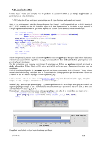 9.2 La destination html
Comme nous venons une nouvelle fois de produire en destination html, il est temps d’approfondir les
particularités de cette destination.
9.2.1 Production d’une sortie avec un graphique sas de type classique (path, gpath, url=none)
Dans ce cas, nous aurons à spécifier plus que l’option file= | body= , car l’image définie par le device approprié
(JPEG, PNG ou GIF) sera en fait un fichier séparé et il sera important que le lien entre la page produite et
l’image dépendante fonctionne où que soient déposés ces fichiers (sur le poste ou sur un serveur Web).
ods listing close;
ods html path="d:tabsas"(url=none) gpath="d:tabsas"(url=none)
body="premiergraph.htm";
proc print data=sashelp.class(obs=1);run;
goptions device=png;
proc gchart data=sashelp.class;
hbar sex / name="premierg" sumvar=weight type=mean;
label weight="poids 1lb=0.45kg";
run; quit;
ods html close;
ods listing;

Il a été obligatoire de préciser non seulement le path mais aussi le gpath pour désigner le (éventuel même) lieu
d’écriture des deux fichiers engendrés : la page premiergraph.htm dans body et le fichier graphique de nom
premierg(.png ) dans name.
Il a été obligatoire pour produire correctement le graphique de définir une goptions minimale précisant le
device adéquat (par défaut, il était réglé à win et a été réglé sur le type png ; d’autres goptions sont bien sûr
autorisées).
Enfin la précision obligatoire de (url=none) a permis une bonne construction de la référence à l’image tel que
montré dans la balise img renvoyant dans le fichier html vers l’image produite par Sas et évitant l’erreur de
l’écriture en dur de l’adresse physique "d:tabsaspremier3.png"
<img alt="Bar chart of Sex" src="premier3.png" style=" border-width: 0px; height:
600px; width: 800px;" border="0" class="c Graph">

Premier3.png : pourquoi pas premierg.png ? Ayant fait plusieurs essais, le catalogue work.gseg a accumulé les
segment graphique-images et les a incrémentés (l’ancienne limite de 8 positions a été levée en 9.2) donc ceci
correspond au 4ème essai ! (g, 1, 2, 3).
Pour nettoyer , faites une suppression du catalogue graphique ( ici celui de la work) dans une macro avec :
%if %sysfunc(cexist(WORK.GSEG)) %then %do;
proc greplay nofs igout=WORK.GSEG; delete _all_; run; quit;
%end;

Par défaut, les résultats en html sont séparés par une ligne.
INED Wielki

128

 