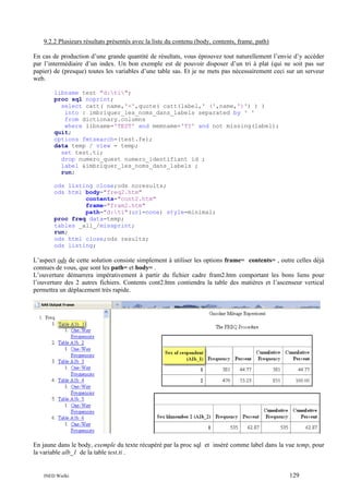 9.2.2 Plusieurs résultats présentés avec la liste du contenu (body, contents, frame, path)
En cas de production d’une grande quantité de résultats, vous éprouvez tout naturellement l’envie d’y accéder
par l’intermédiaire d’un index. Un bon exemple est de pouvoir disposer d’un tri à plat (qui ne soit pas sur
papier) de (presque) toutes les variables d’une table sas. Et je ne mets pas nécessairement ceci sur un serveur
web.
libname test "d:ti";
proc sql noprint;
select catt( name,'=',quote( catt(label,' (',name,')') ) )
into : imbriquer_les_noms_dans_labels separated by ' '
from dictionary.columns
where libname='TEST' and memname='TI' and not missing(label);
quit;
options fmtsearch=(test.fe);
data temp / view = temp;
set test.ti;
drop numero_quest numero_identifiant id ;
label &imbriquer_les_noms_dans_labels ;
run;
ods listing close;ods noresults;
ods html body="freq2.htm"
contents="cont2.htm"
frame="fram2.htm"
path="d:ti"(url=none) style=minimal;
proc freq data=temp;
tables _all_/missprint;
run;
ods html close;ods results;
ods listing;

L’aspect ods de cette solution consiste simplement à utiliser les options frame= contents= , outre celles déjà
connues de vous, que sont les path= et body= .
L’ouverture démarrera impérativement à partir du fichier cadre fram2.htm comportant les bons liens pour
l’ouverture des 2 autres fichiers. Contents cont2.htm contiendra la table des matières et l’ascenseur vertical
permettra un déplacement très rapide.

En jaune dans le body, exemple du texte récupéré par la proc sql et inséré comme label dans la vue temp, pour
la variable alb_1 de la table test.ti .

INED Wielki

129

 