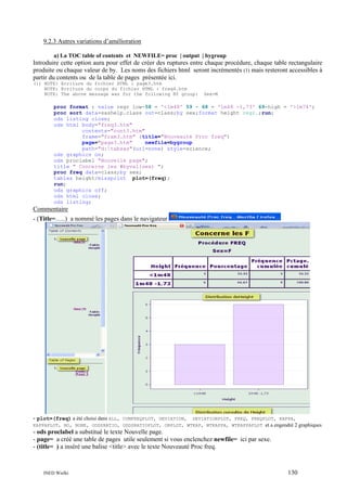 9.2.3 Autres variations d’amélioration
a) La TOC table of contents et NEWFILE= proc | output | bygroup

Introduire cette option aura pour effet de créer des ruptures entre chaque procédure, chaque table rectangulaire
produite ou chaque valeur de by. Les noms des fichiers html seront incrémentés (1) mais resteront accessibles à
partir du contents ou de la table de pages présentée ici.
(1) NOTE: Ecriture du fichier HTML : page3.htm
NOTE: Ecriture du corps du fichier HTML : freq4.htm
NOTE: The above message was for the following BY group:

Sex=M

proc format ; value regr low-58 = '<1m48' 59 - 68 = '1m48 -1,73' 69-high = '>1m74';
proc sort data=sashelp.class out=class;by sex;format height regr.;run;
ods listing close;
ods html body="freq3.htm"
contents="cont3.htm"
frame="fram3.htm" (title="Nouveauté Proc freq")
page="page3.htm"
newfile=bygroup
path="d:tabsas"(url=none) style=science;
ods graphics on;
ods proclabel "Nouvelle page";
title " Concerne les #byval(sex) ";
proc freq data=class;by sex;
tables height/missprint plot=(freq);
run;
ods graphics off;
ods html close;
ods listing;

Commentaire
- (Title=…..) a nommé les pages dans le navigateur

- plot=(freq) a été choisi dans ALL,

CUMFREQPLOT, DEVIATION, DEVIATIONPLOT, FREQ, FREQPLOT, KAPPA,
KAPPAPLOT, NO, NONE, ODDSRATIO, ODDSRATIOPLOT, ORPLOT, WTKAP, WTKAPPA, WTKAPPAPLOT et a engendré 2 graphiques

- ods proclabel a substitué le texte Nouvelle page.
- page= a créé une table de pages utile seulement si vous enclenchez newfile= ici par sexe.
- (title= ) a inséré une balise <title> avec le texte Nouveauté Proc freq.

INED Wielki

130

 