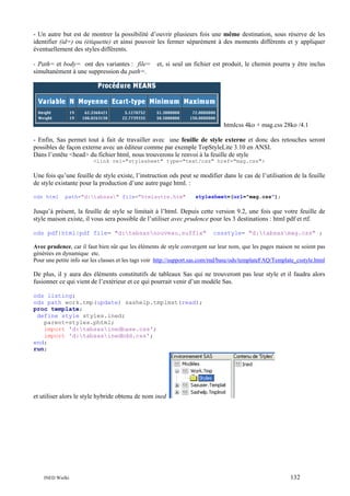 - Un autre but est de montrer la possibilité d’ouvrir plusieurs fois une même destination, sous réserve de les
identifier (id=) ou (étiquette) et ainsi pouvoir les fermer séparément à des moments différents et y appliquer
éventuellement des styles différents.
- Path= et body= ont des variantes : file=
simultanément à une suppression du path=.

et, si seul un fichier est produit, le chemin pourra y être inclus

htmlcss 4ko + mag.css 28ko /4.1
- Enfin, Sas permet tout à fait de travailler avec une feuille de style externe et donc des retouches seront
possibles de façon externe avec un éditeur comme par exemple TopStyleLite 3.10 en ANSI.
Dans l’entête <head> du fichier html, nous trouverons le renvoi à la feuille de style
<link rel="stylesheet" type="text/css" href="mag.css">

Une fois qu’une feuille de style existe, l’instruction ods peut se modifier dans le cas de l’utilisation de la feuille
de style existante pour la production d’une autre page html. :
ods html

path="d:tabsas" file="htmlautre.htm"

stylesheet=(url="mag.css");

Jusqu’à présent, la feuille de style se limitait à l’html. Depuis cette version 9.2, une fois que votre feuille de
style maison existe, il vous sera possible de l’utiliser avec prudence pour les 3 destinations : html pdf et rtf.
ods pdf|html|pdf file= "d:tabsasnouveau.suffix"

cssstyle= "d:tabsasmag.css" ;

Avec prudence, car il faut bien sûr que les éléments de style convergent sur leur nom, que les pages maison ne soient pas
générées en dynamique etc.
Pour une petite info sur les classes et les tags voir http://support.sas.com/rnd/base/ods/templateFAQ/Template_csstyle.html

De plus, il y aura des éléments constitutifs de tableaux Sas qui ne trouveront pas leur style et il faudra alors
fusionner ce qui vient de l’extérieur et ce qui pourrait venir d’un modèle Sas.
ods listing;
ods path work.tmp(update) sashelp.tmplmst(read);
proc template;
define style styles.ined;
parent=styles.phtml;
import 'd:tabsasinedbase.css';
import 'd:tabsasinedbdd.css';
end;
run;

et utiliser alors le style hybride obtenu de nom ined

INED Wielki

132

 