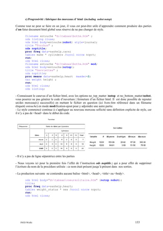 c) Progressivité : fabriquer des morceaux d’ html (including nobot notop)

Comme tout ne peut se faire en un jour, il vous est peut-être utile d’apprendre comment produire des parties
d’un futur document html global sous réserve de ne pas changer de style.
filename entouche "d:tabsasbotte.htm" ;
ods listing close;
ods html body=entouche(nobot) style=journal;
title "Torchon" ;
ods noptitle;
proc freq data=sashelp.cars;
tables make * cylinders /nocol norow nopct;
run;
ods html close;
filename entouche "d:tabsasbotte.htm" mod;
ods html body=entouche(notop);
title "Serviettes" ;
ods noptitle;
proc means data=sashelp.heart maxdec=2;
var weight height ;
run;
ods html close;
ods listing;

- Connaissant le canevas d’un fichier html, avec les options no_top_matter /notop et no_bottom_matter/nobot,
vous pourrez ne pas générer le code d’ouverture | fermeture d’un fichier html. Il est donc possible de rajouter
un/des morceau(x) successif(s) en mettant le fichier en question (ici botte.htm référencé dans un filename
étiqueté entouche) en mode modification-ajout pour y adjoindre une autre partie.
- Le style commencé continue à s’appliquer au nouveau morceau sollicité sans définition explicite de style, car
il n’y a pas de <head> dans le début du code.

- Il n’y a pas de ligne séparatrice entre les parties
- Nous voyons ici pour la première fois l’effet de l’instruction ods noptitle ; qui a pour effet de supprimer
l’écriture du nom de la procédure utilisée : ce nom était présent jusqu’à présent dans nos sorties.
- La production suivante ne contiendra aucune balise <html>, <head>, <title> ou <body>.
ods html body="d:tabsascoeursolitaire.htm" (notop nobot);
title;
proc freq data=sashelp.heart;
tables weight_status * sex /nocol norow nopct;
run;
ods html close;

INED Wielki

133

 