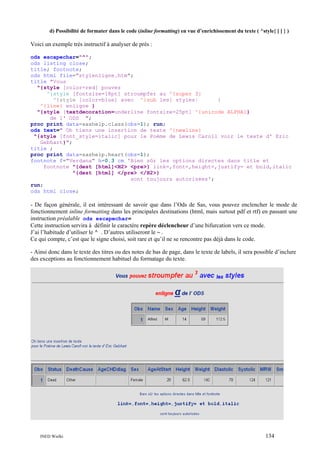 d) Possibilité de formater dans le code (inline formatting) en vue d’enrichissement du texte ( ^style{ [ ] } )

Voici un exemple très instructif à analyser de près :
ods escapechar="^";
ods listing close;
title; footnote;
ods html file="stylenligne.htm";
title "Vous
^{style [color=red] pouvez
^{style [fontsize=18pt] stroumpfer au ^{super 3}
^{style [color=blue] avec ^{sub les} styles}
}
^{line} enligne }
^{style [textdecoration=underline fontsize=25pt] ^{unicode ALPHA}}
de l' ODS ";
proc print data=sashelp.class(obs=1); run;
ods text=" Oh tiens une insertion de texte ^{newline}
^{style [font_style=italic] pour le Poème de Lewis Caroll voir le texte d' Eric
Gebhart}";
title ;
proc print data=sashelp.heart(obs=1);
footnote f="Verdana" h=0.3 cm 'Bien sûr les options directes dans title et
footnote ^{dest [html]<H2> <pre>} link=,font=,height=,justify= et bold,italic
^{dest [html] </pre> </H2>}
sont toujours autorisées';
run;
ods html close;

- De façon générale, il est intéressant de savoir que dans l’Ods de Sas, vous pouvez enclencher le mode de
fonctionnement inline formatting dans les principales destinations (html, mais surtout pdf et rtf) en passant une
instruction préalable ods escapechar=
Cette instruction servira à définir le caractère repère déclencheur d’une bifurcation vers ce mode.
J’ai l’habitude d’utiliser le ^ . D’autres utiliseront le ~ .
Ce qui compte, c’est que le signe choisi, soit rare et qu’il ne se rencontre pas déjà dans le code.
- Ainsi donc dans le texte des titres ou des notes de bas de page, dans le texte de labels, il sera possible d’inclure
des exceptions au fonctionnement habituel du formatage du texte.

INED Wielki

134

 