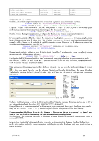 Fichier utilitaire

.sas7butl

.sas7sutl

UTILITY

Fichier utilitaire permanent

.sas7bputy

.sas7sputy

PUTILITY

Fichier de sauvegarde

.sas7bbak

.sas7sbak

BACKUP

VARIATIONS

SUR LES LIBNAMES

Un LIBNAME ouvrant sur plusieurs répertoires est autorisé; le premier reste prioritaire à l'écriture.
LIBNAME ADMIN V9 ("D:USERSANDRE","G:DONNEES");
LIBNAME ENSEMB (LREF1 LREF2) ; *deux librefs déjà existants ;

L’option ACCESS= dans l'instruction LIBNAME. peut prendre la valeur READONLY pour ne fonctionner qu'en
mode lecture avec interdiction d'écriture et donc respect des données d’autrui.
LIBNAME INDPRIX "F:INED" ACCESS=READONLY ;

Pour les besoins d'une grosse application, il est possible d'utiliser une librairie au contenu temporaire:
LIBNAME TRANSIT "D:USERSTRAV" ACCESS=TEMP ;

Si vous avez tendance à oublier les ; finaux des instructions Sas, l’option repempty=no évitera de remplacer une
table existante par une table de même nom vide. L’option compress=yes|binary assurera une compression de
toutes les tables. Yes en cas de majorité de variables caractères, mais Binary en cas de très grosse majorité de
variables numériques (analysez votre log svp !)
LIBNAME PROTECT "D:TRAVAIL" REPEMPTY=NO COMPRESS=YES;
DATA PROTECT.A SET PROTECT.B;RUN;

On peut aussi souhaiter utiliser un nom de table simple (sans libref) et néanmoins conserver celle-ci comme
permanente grâce à l’instruction suivante :
LIBNAME USER "D:USERSPERM"

;

DATA A;… ; Run;

L’utilisation du USER fait que la table A ira s’écrire dans le répertoire indiqué de façon permanente et seule,
une référence explicite à la work (data work.temp;) permettra d’écrire une table réellement temporaire dans la
work et qui sera effacée à la fermeture de Sas!
Créer un nouveau libname peut aussi se faire de façon interactive par une nouvelle fenêtre appelée par le bouton
. On peut aussi l’appeler par la rubrique NewLibrary/Nouvelle Bibliothèque du menu déroulant
Tools/Outils, ou dans fenêtre Explorer/Libraries objet actif avec un clic droit et enfin par une commande
DMLIBASSIGN

avec ces

engine

Cocher « Enable at startup », créera la librairie et son libref/étiquette à chaque démarrage de Sas, car ce libref
sera mémorisé dans la clé du registre SAS [COREOPTIONSLIBNAMES].
Pour se libérer de ce processus associatif au démarrage et nettoyer cette clé du registre, il suffit de supprimer le
libref par un libname libref clear ; instruction généralement utile pour se défaire d’un libname.
Prenez cependant l’habitude de mettre les libname et filename en tête de programme ! car dans 5 ans,
vous ne vous souviendrez d’aucune de vos associations automatiques implicites.
Si vraiment vous y êtes opposé, car vous voulez en fait changer le lieu par défaut de Sas pour ouvrir vos programmes, essayer la
commande DLGCDIR.

Je serais bien plus tenté d’utiliser cette fenêtre pour créer un libname spécial du genre Excel ou Xml ou Spss,
car les informations sollicitées en supplément du path/chemin sont plus détaillées, mais sans jamais cocher le
enable at startup.

INED Wielki

10

 